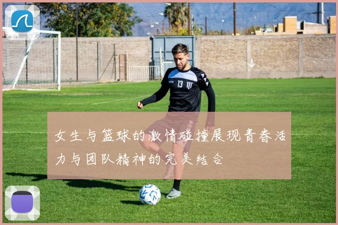 女生与篮球的激情碰撞展现青春活力与团队精神的完美结合