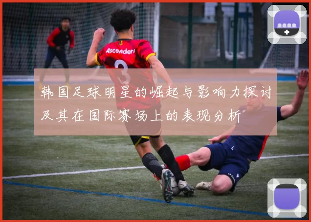 韩国足球明星的崛起与影响力探讨及其在国际赛场上的表现分析