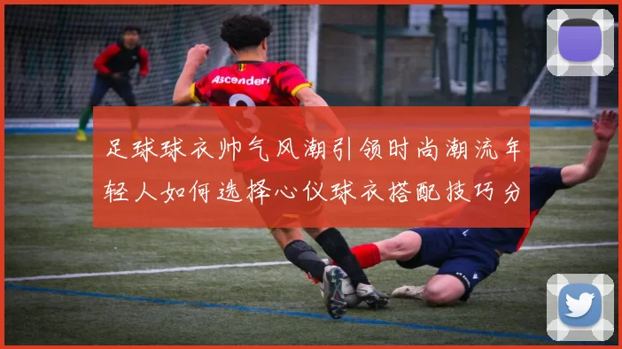足球球衣帅气风潮引领时尚潮流年轻人如何选择心仪球衣搭配技巧分享