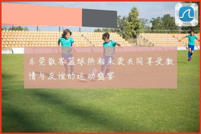 东莞散客篮球热潮来袭共同享受激情与友谊的运动盛宴